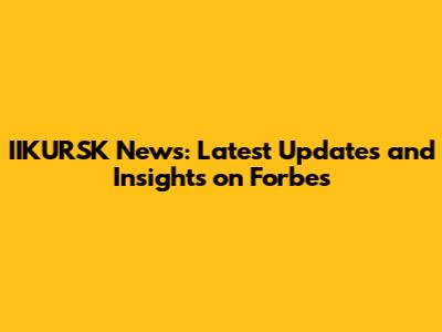 IIKURSK News: Latest Updates and Insights on Forbes