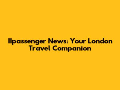 IIpassenger News: Your London Travel Companion