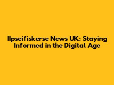 IIpseifiskerse News UK: Staying Informed in the Digital Age