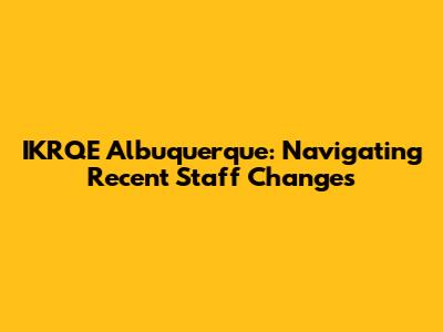 IKRQE Albuquerque: Navigating Recent Staff Changes