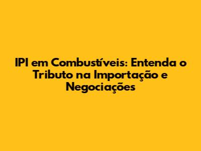 IPI em Combustíveis: Entenda o Tributo na Importação e Negociações