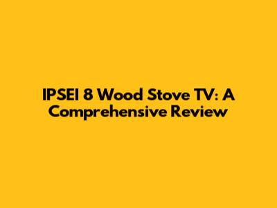 IPSEI 8 Wood Stove TV: A Comprehensive Review