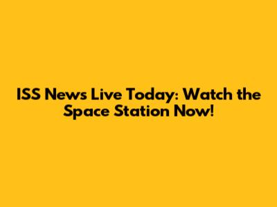 ISS News Live Today: Watch the Space Station Now!