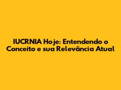 IUCRNIA Hoje: Entendendo o Conceito e sua Relevância Atual