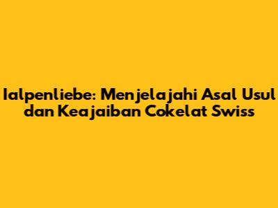 Ialpenliebe: Menjelajahi Asal Usul dan Keajaiban Cokelat Swiss