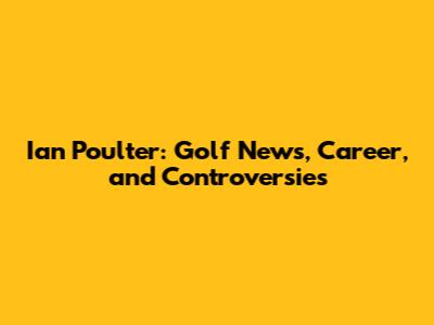 Ian Poulter: Golf News, Career, and Controversies