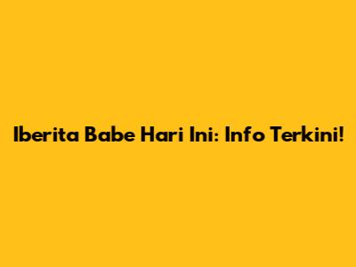 Iberita Babe Hari Ini: Info Terkini!