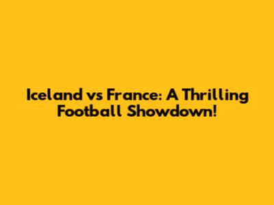 Iceland vs France: A Thrilling Football Showdown!