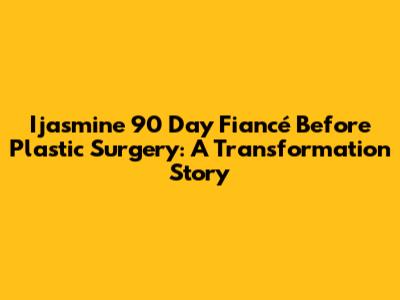Ijasmine 90 Day Fiancé Before Plastic Surgery: A Transformation Story