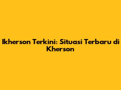 Ikherson Terkini: Situasi Terbaru di Kherson
