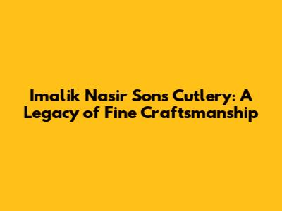Imalik Nasir Sons Cutlery: A Legacy of Fine Craftsmanship
