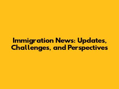 Immigration News: Updates, Challenges, and Perspectives