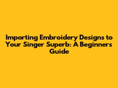 Importing Embroidery Designs to Your Singer Superb: A Beginner's Guide