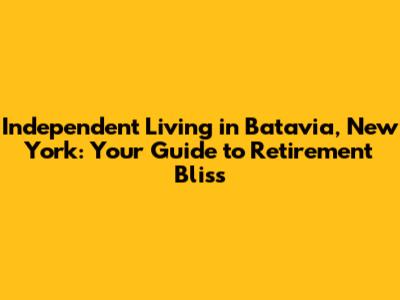 Independent Living in Batavia, New York: Your Guide to Retirement Bliss