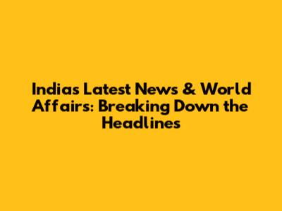 India's Latest News & World Affairs: Breaking Down the Headlines