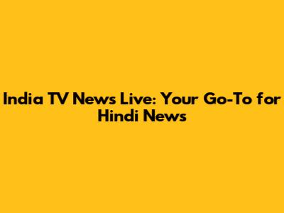 India TV News Live: Your Go-To for Hindi News