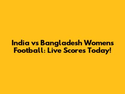 India vs Bangladesh Women's Football: Live Scores Today!