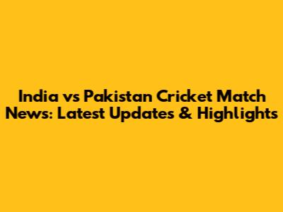 India vs Pakistan Cricket Match News: Latest Updates & Highlights