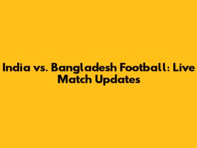 India vs. Bangladesh Football: Live Match Updates