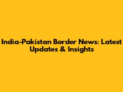 India-Pakistan Border News: Latest Updates & Insights