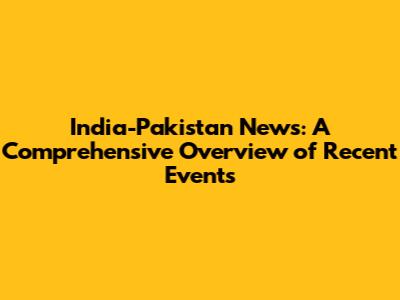 India-Pakistan News: A Comprehensive Overview of Recent Events