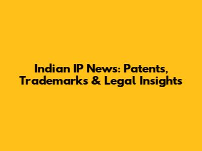 Indian IP News: Patents, Trademarks & Legal Insights