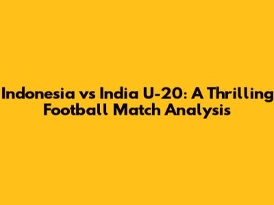 Indonesia vs India U-20: A Thrilling Football Match Analysis