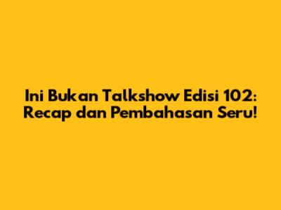 Ini Bukan Talkshow Edisi 102: Recap dan Pembahasan Seru!