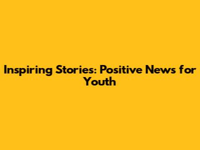 Inspiring Stories: Positive News for Youth