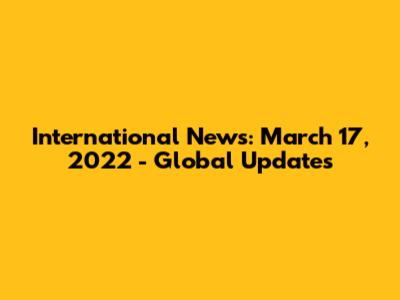 International News: March 17, 2022 - Global Updates