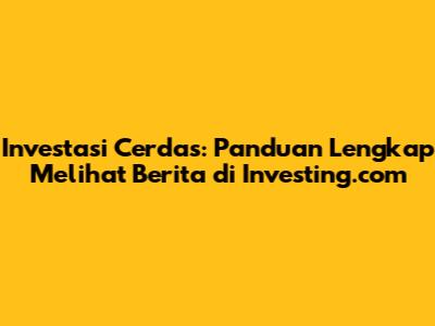Investasi Cerdas: Panduan Lengkap Melihat Berita di Investing.com