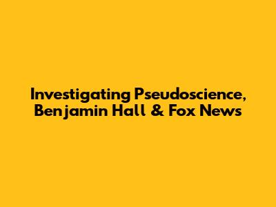 Investigating Pseudoscience, Benjamin Hall & Fox News