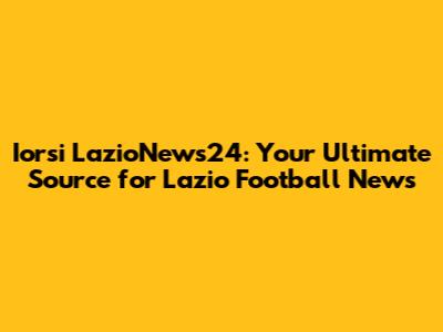 Iorsi LazioNews24: Your Ultimate Source for Lazio Football News