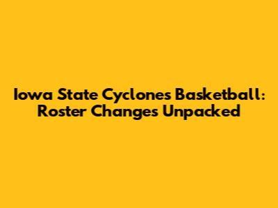 Iowa State Cyclones Basketball: Roster Changes Unpacked