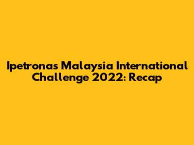 Ipetronas Malaysia International Challenge 2022: Recap