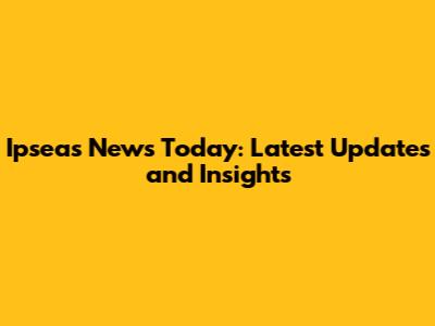 Ipseas News Today: Latest Updates and Insights