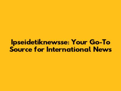 Ipseidetiknewsse: Your Go-To Source for International News