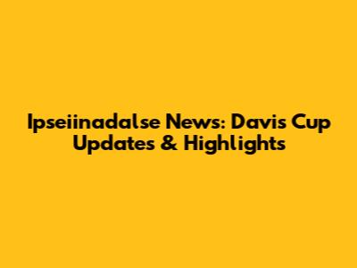 Ipseiinadalse News: Davis Cup Updates & Highlights