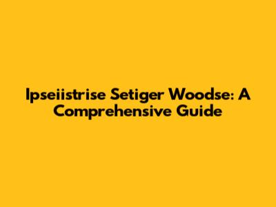 Ipseiistrise Setiger Woodse: A Comprehensive Guide