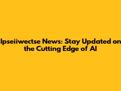 Ipseiiwectse News: Stay Updated on the Cutting Edge of AI