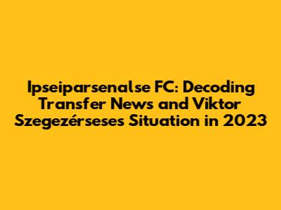 Ipseiparsenalse FC: Decoding Transfer News and Viktor Szegezérsese's Situation in 2023