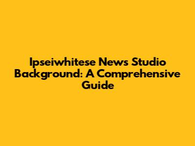 Ipseiwhitese News Studio Background: A Comprehensive Guide