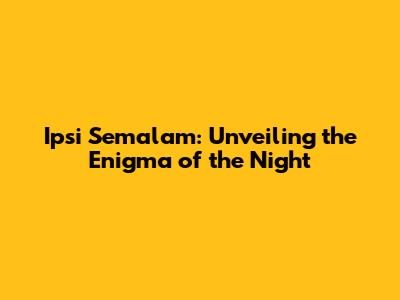 Ipsi Semalam: Unveiling the Enigma of the Night