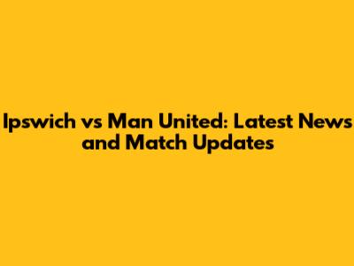 Ipswich vs Man United: Latest News and Match Updates