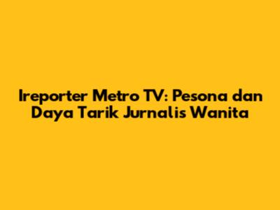 Ireporter Metro TV: Pesona dan Daya Tarik Jurnalis Wanita