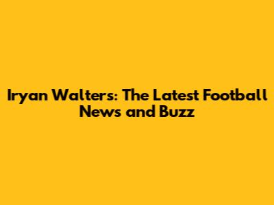 Iryan Walters: The Latest Football News and Buzz