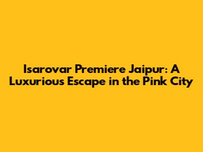 Isarovar Premiere Jaipur: A Luxurious Escape in the Pink City