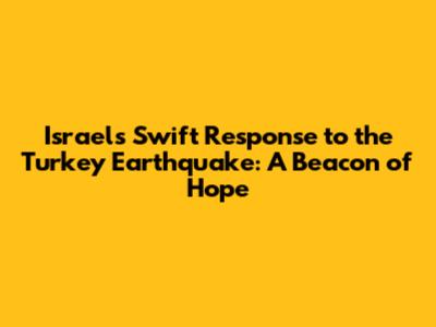 Israel's Swift Response to the Turkey Earthquake: A Beacon of Hope