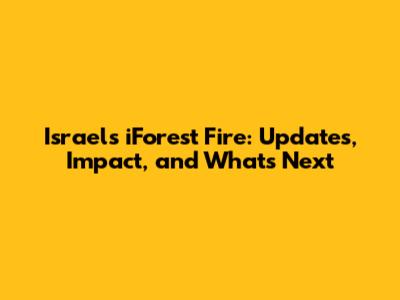 Israel's iForest Fire: Updates, Impact, and What's Next