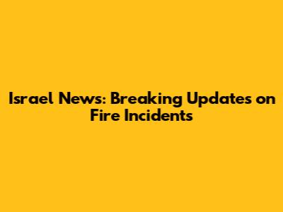 Israel News: Breaking Updates on Fire Incidents